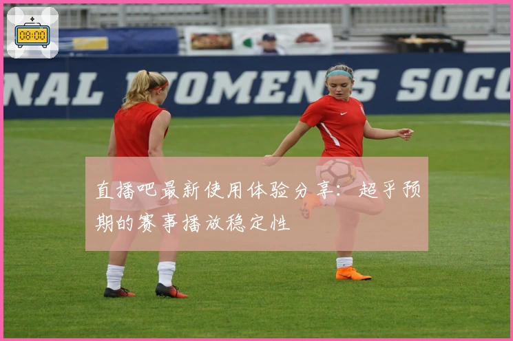 直播吧最新使用体验分享：超乎预期的赛事播放稳定性