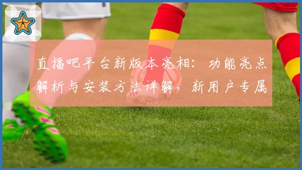 直播吧平台新版本亮相:功能亮点解析与安装方法详解,新用户专属指南全攻略