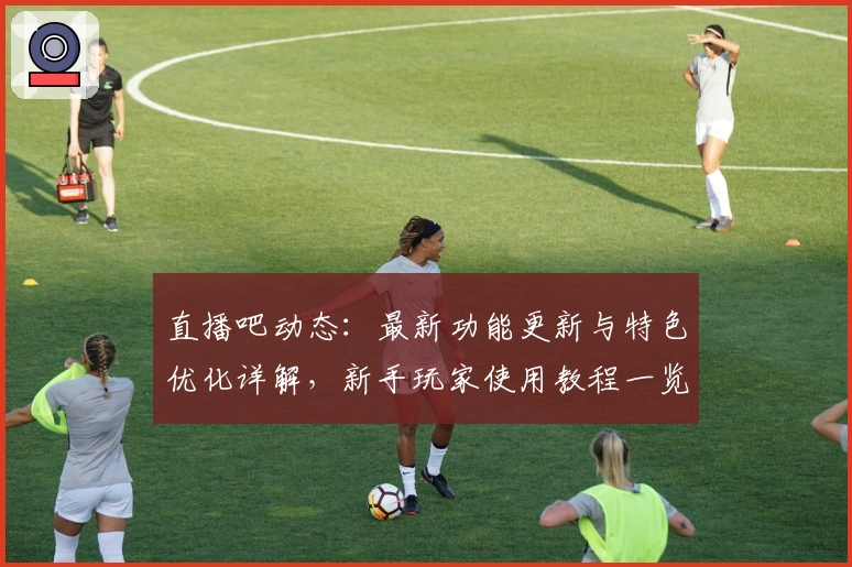 直播吧动态：最新功能更新与特色优化详解，新手玩家使用教程一览