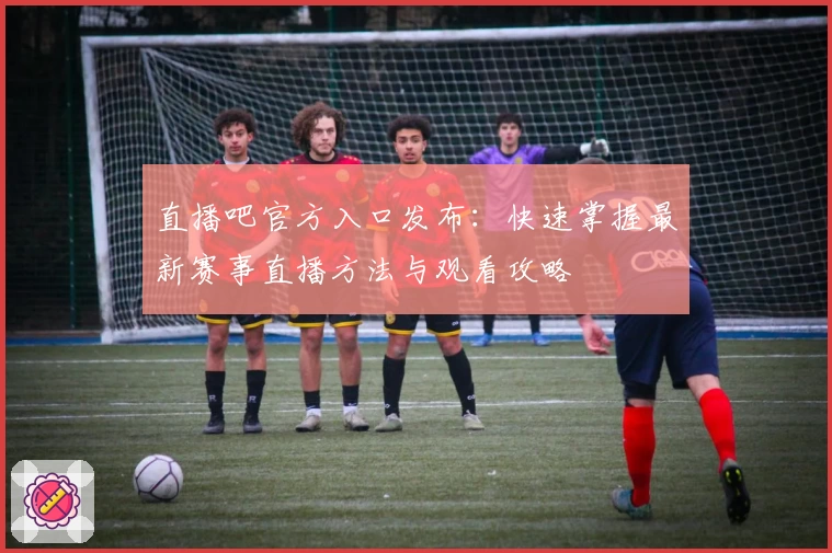 直播吧官方入口发布：快速掌握最新赛事直播方法与观看攻略