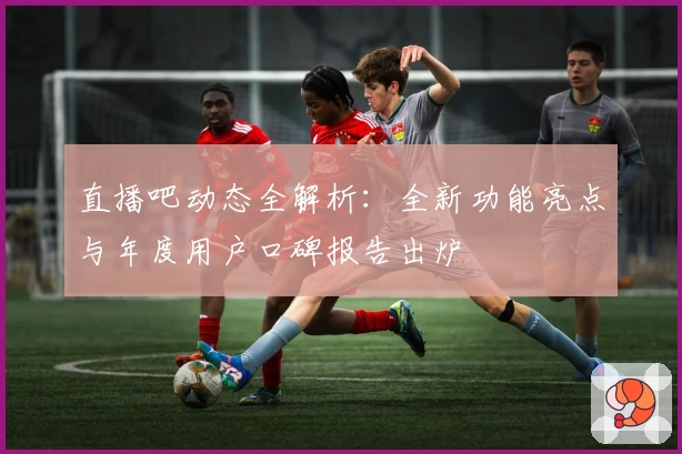 直播吧动态全解析：全新功能亮点与年度用户口碑报告出炉