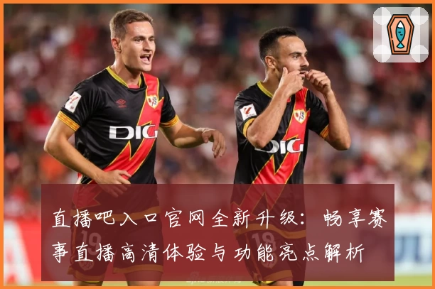 直播吧入口官网全新升级：畅享赛事直播高清体验与功能亮点解析