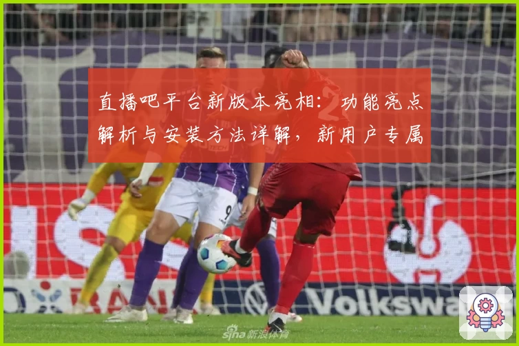 直播吧平台新版本亮相：功能亮点解析与安装方法详解，新用户专属指南全攻略