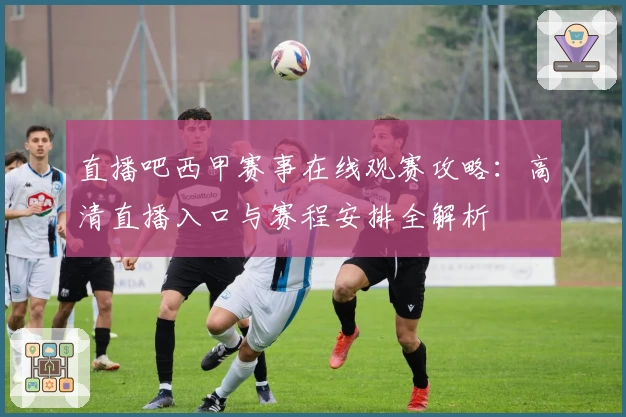 直播吧西甲赛事在线观赛攻略：高清直播入口与赛程安排全解析