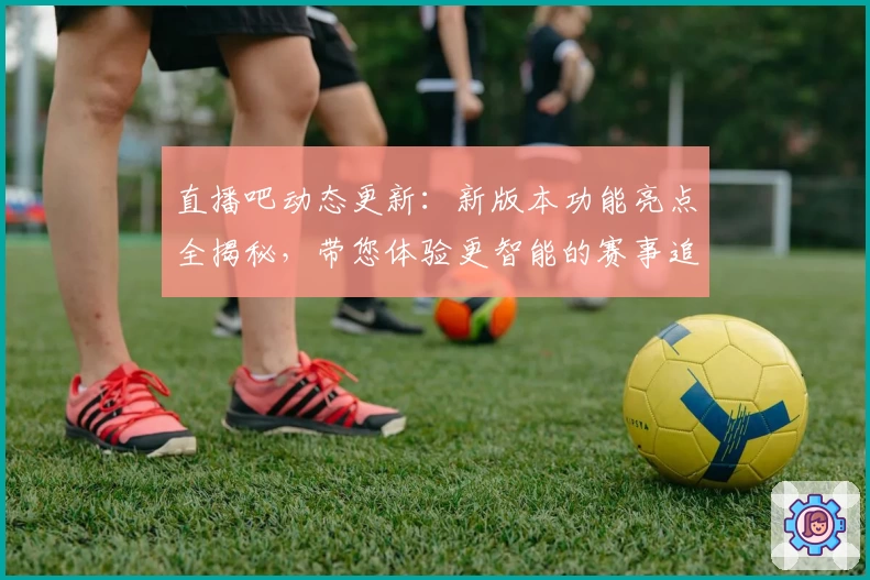 直播吧动态更新:新版本功能亮点全揭秘,带您体验更智能的赛事追踪服务