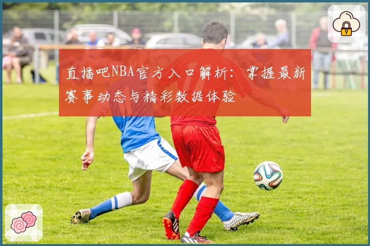 直播吧NBA官方入口解析：掌握最新赛事动态与精彩数据体验